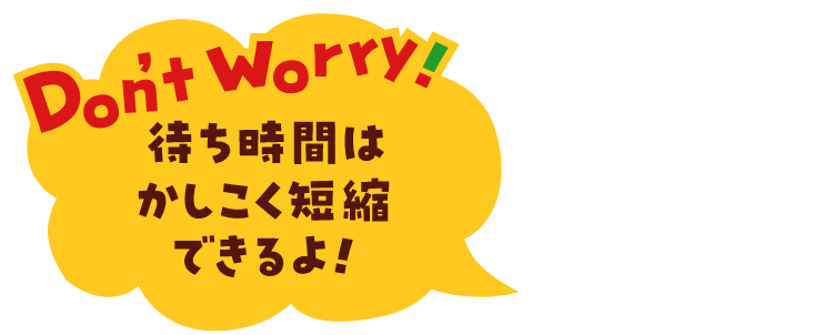Don't Worry! 待ち時間はかしこく短縮できるよ！